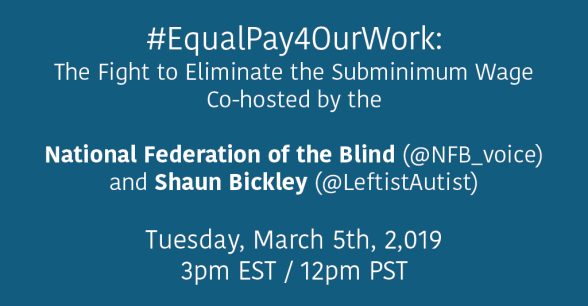 Solid colored background with the following text in white font: #EqualPay4OurWork: The Fight to Eliminate the Subminimum Wage. Co-hosted by the National Federation of the Blind (@NFB_voice) and Shaun Bickley (@LeftistAutist). Tuesday, March 5th, 2019 at 3pm EST / 12pm PST