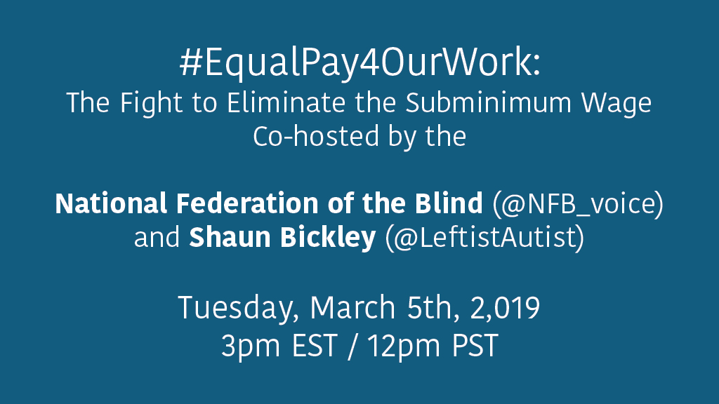 Solid colored background with the following text in white font: #EqualPay4OurWork: The Fight to Eliminate the Subminimum Wage. Co-hosted by the National Federation of the Blind (@NFB_voice) and Shaun Bickley (@LeftistAutist). Tuesday, March 5th, 2019 at 3pm EST / 12pm PST