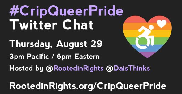 Solid black background with a rainbow heart to the right with the wheelchair logo in the center. To the left of the heart is the following text: #CripQueerPride Twitter Chat. Thursday, August 29, 3pm Pacific / 6pm Eastern. Hosted by @RootedinRights @DaisThinks RootedinRights.org/CripQueerPride